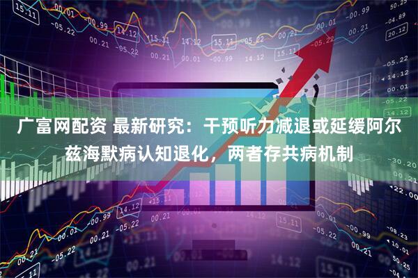 广富网配资 最新研究：干预听力减退或延缓阿尔兹海默病认知退化，两者存共病机制