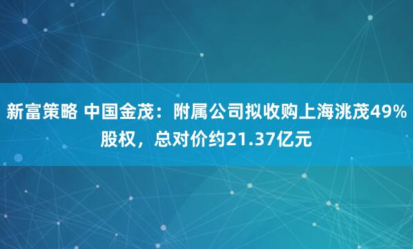 新富策略 中国金茂：附属公司拟收购上海洮茂49%股权，总对价约21.37亿元