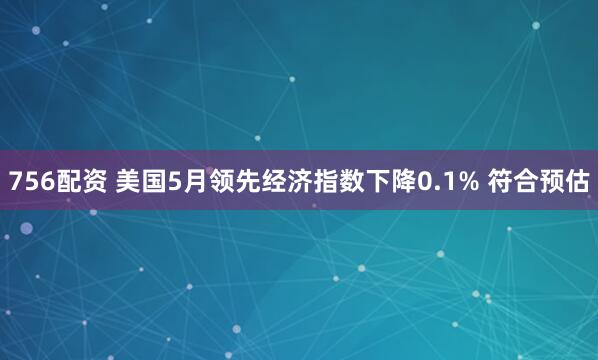 756配资 美国5月领先经济指数下降0.1% 符合预估