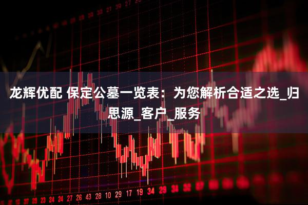 龙辉优配 保定公墓一览表：为您解析合适之选_归思源_客户_服务