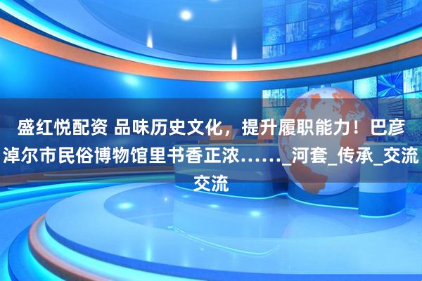 盛红悦配资 品味历史文化，提升履职能力！巴彦淖尔市民俗博物馆里书香正浓……_河套_传承_交流