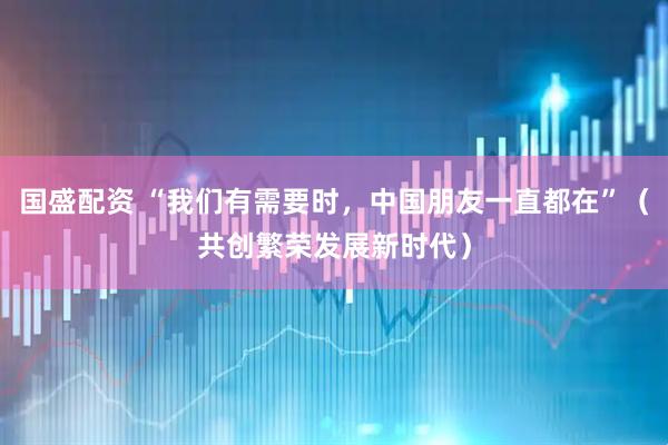 国盛配资 “我们有需要时，中国朋友一直都在”（共创繁荣发展新时代）