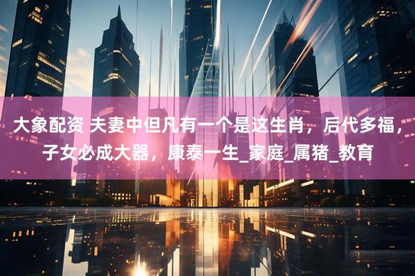 大象配资 夫妻中但凡有一个是这生肖，后代多福，子女必成大器，康泰一生_家庭_属猪_教育