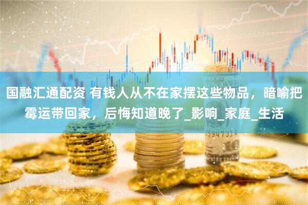 国融汇通配资 有钱人从不在家摆这些物品，暗喻把霉运带回家，后悔知道晚了_影响_家庭_生活