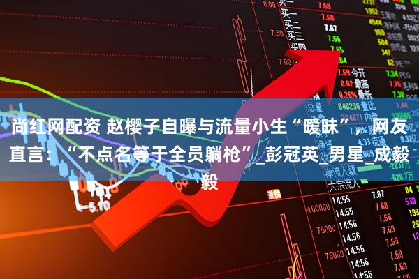 尚红网配资 赵樱子自曝与流量小生“暧昧”，网友直言：“不点名等于全员躺枪”_彭冠英_男星_成毅