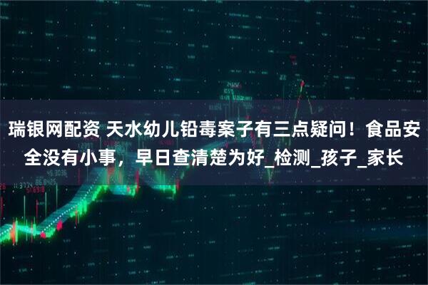 瑞银网配资 天水幼儿铅毒案子有三点疑问！食品安全没有小事，早日查清楚为好_检测_孩子_家长