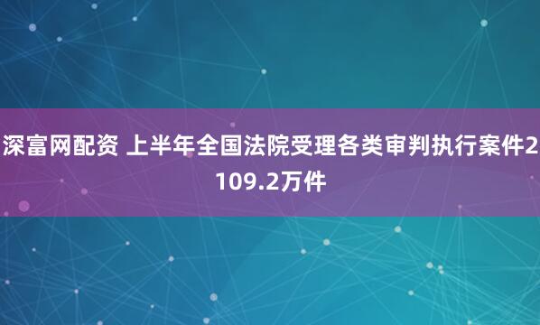 深富网配资 上半年全国法院受理各类审判执行案件2109.2万件