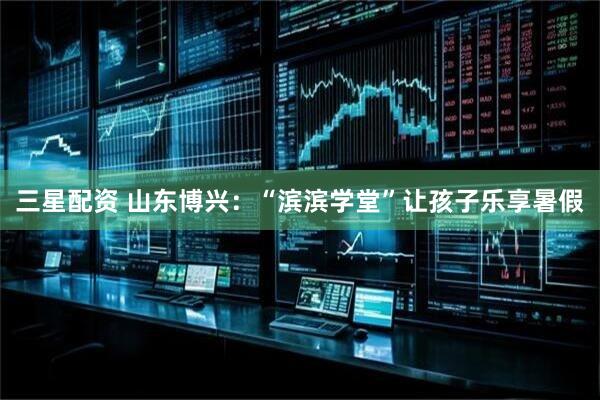 三星配资 山东博兴：“滨滨学堂”让孩子乐享暑假