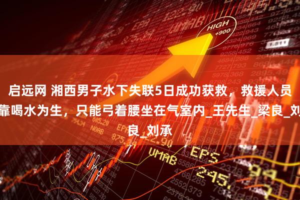 启远网 湘西男子水下失联5日成功获救，救援人员：靠喝水为生，只能弓着腰坐在气室内_王先生_梁良_刘承