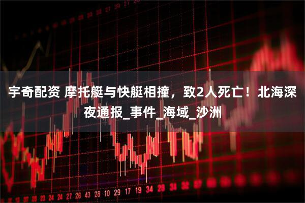 宇奇配资 摩托艇与快艇相撞，致2人死亡！北海深夜通报_事件_海域_沙洲
