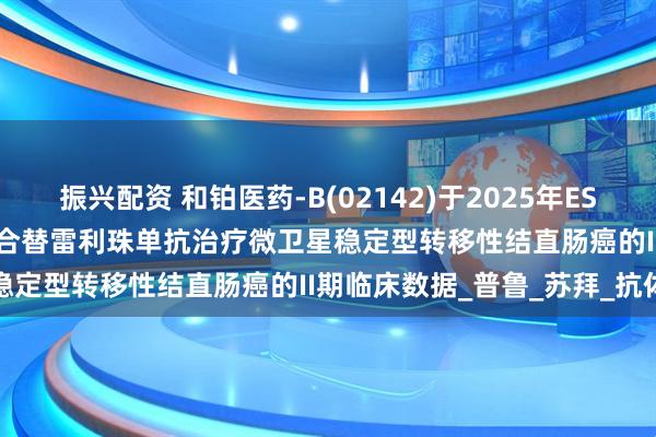 振兴配资 和铂医药-B(02142)于2025年ESMO大会公布HBM4003联合替雷利珠单抗治疗微卫星稳定型转移性结直肠癌的II期临床数据_普鲁_苏拜_抗体