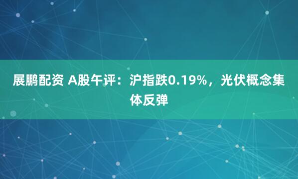 展鹏配资 A股午评：沪指跌0.19%，光伏概念集体反弹