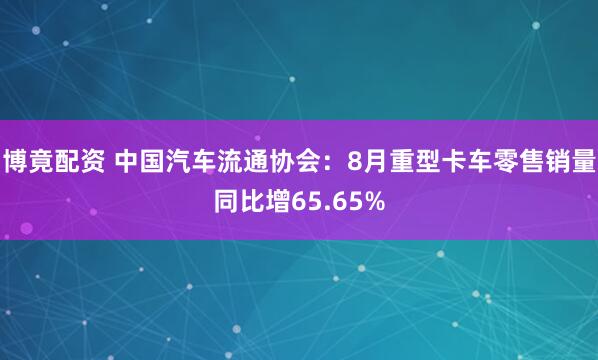博竟配资 中国汽车流通协会：8月重型卡车零售销量同比增65.65%