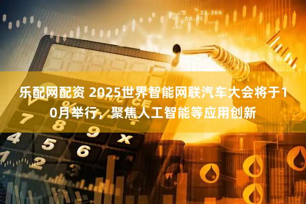 乐配网配资 2025世界智能网联汽车大会将于10月举行，聚焦人工智能等应用创新